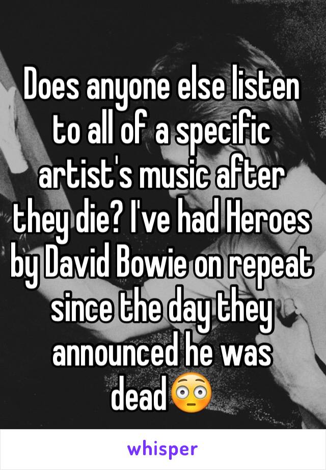 Does anyone else listen to all of a specific artist's music after they die? I've had Heroes by David Bowie on repeat since the day they announced he was dead😳