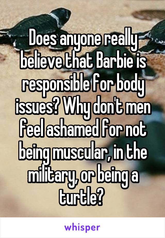 Does anyone really believe that Barbie is responsible for body issues? Why don't men feel ashamed for not being muscular, in the military, or being a turtle? 