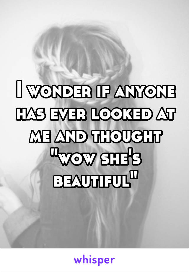 I wonder if anyone has ever looked at me and thought "wow she's beautiful"