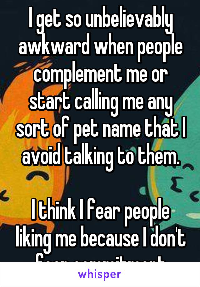 I get so unbelievably awkward when people complement me or start calling me any sort of pet name that I avoid talking to them.

I think I fear people liking me because I don't fear commitment