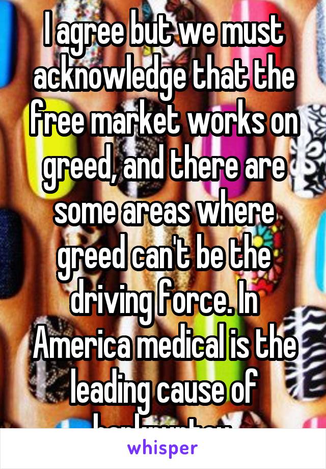 I agree but we must acknowledge that the free market works on greed, and there are some areas where greed can't be the driving force. In America medical is the leading cause of bankruptcy 