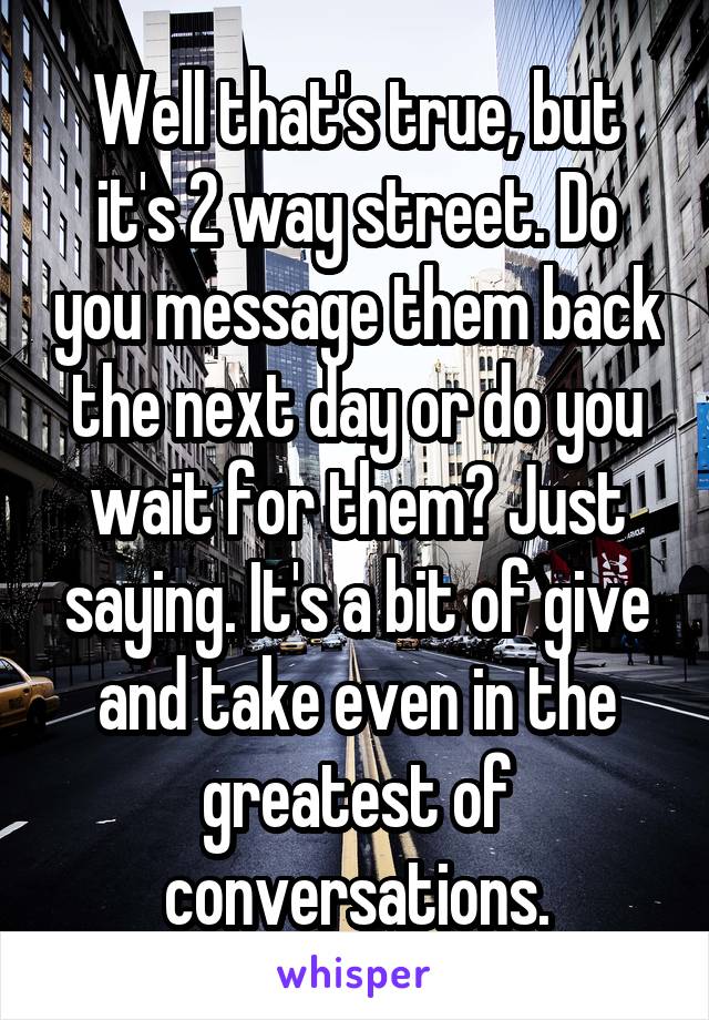 Well that's true, but it's 2 way street. Do you message them back the next day or do you wait for them? Just saying. It's a bit of give and take even in the greatest of conversations.