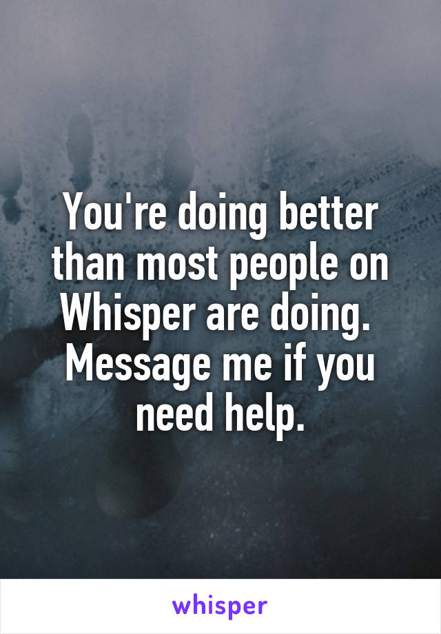 You're doing better than most people on Whisper are doing.  Message me if you need help.