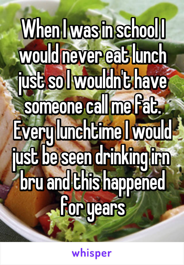 When I was in school I would never eat lunch just so I wouldn't have someone call me fat. Every lunchtime I would just be seen drinking irn  bru and this happened for years
