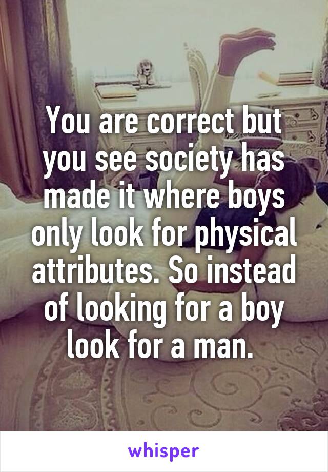 You are correct but you see society has made it where boys only look for physical attributes. So instead of looking for a boy look for a man. 