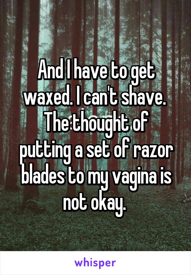 And I have to get waxed. I can't shave. 
The thought of putting a set of razor blades to my vagina is not okay. 