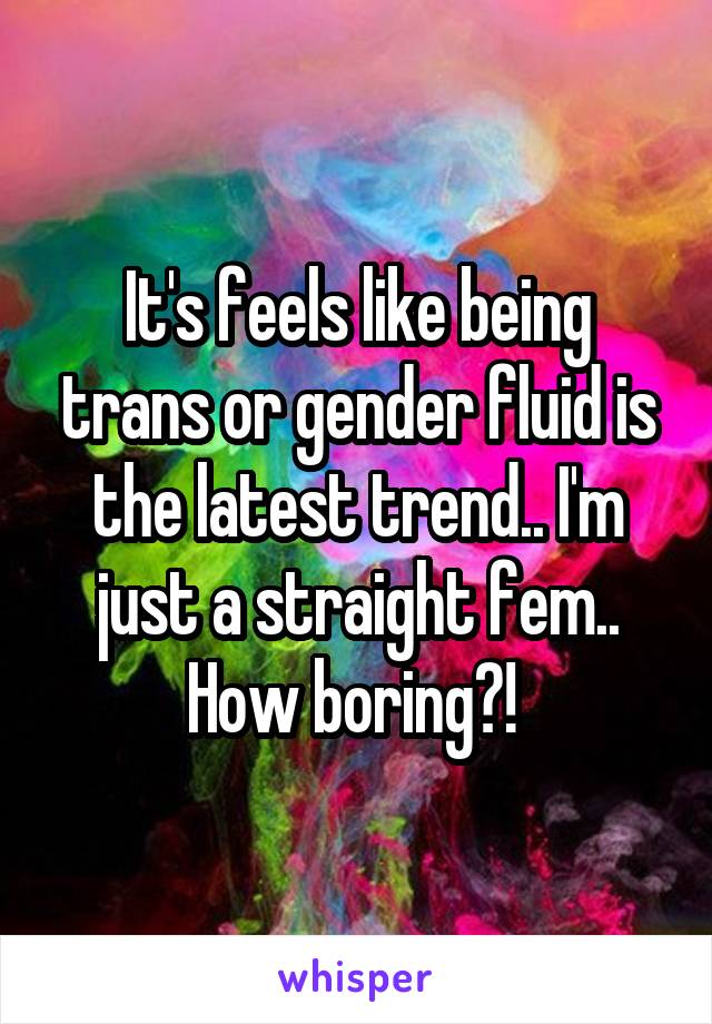 It's feels like being trans or gender fluid is the latest trend.. I'm just a straight fem.. How boring?! 