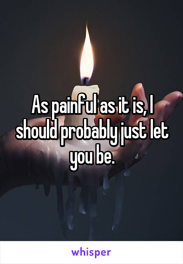 As painful as it is, I should probably just let you be.