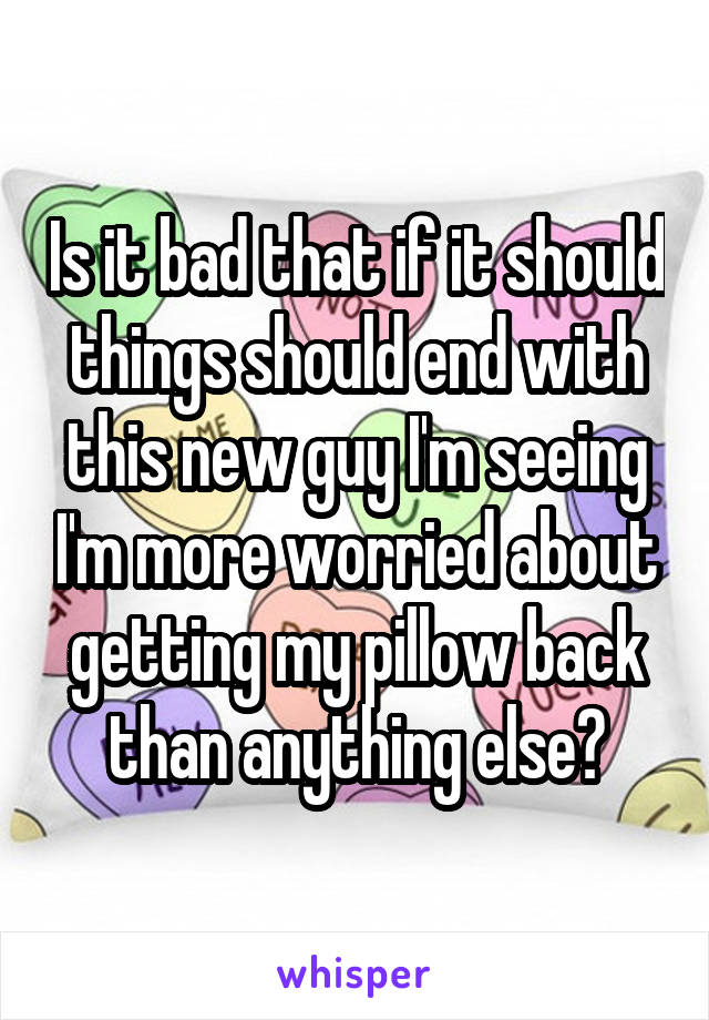 Is it bad that if it should things should end with this new guy I'm seeing I'm more worried about getting my pillow back than anything else?