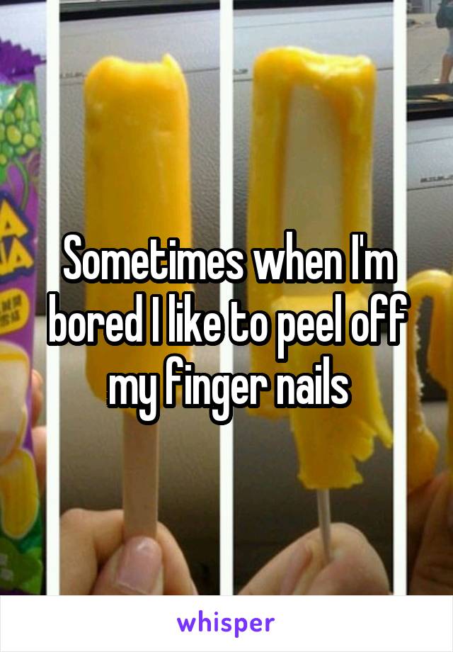 Sometimes when I'm bored I like to peel off my finger nails