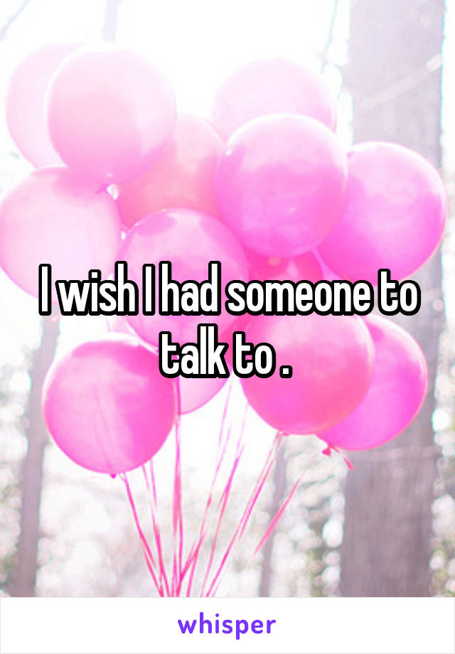 I wish I had someone to talk to . 