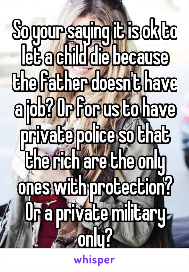 So your saying it is ok to let a child die because the father doesn't have a job? Or for us to have private police so that the rich are the only ones with protection? Or a private military only?