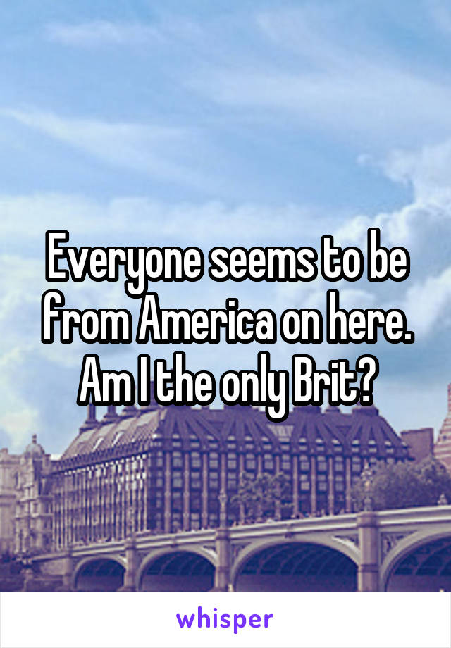 Everyone seems to be from America on here. Am I the only Brit?