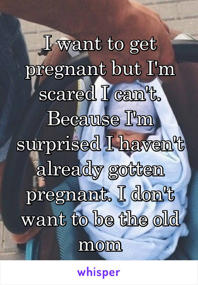 I want to get pregnant but I'm scared I can't. Because I'm surprised I haven't already gotten pregnant. I don't want to be the old mom