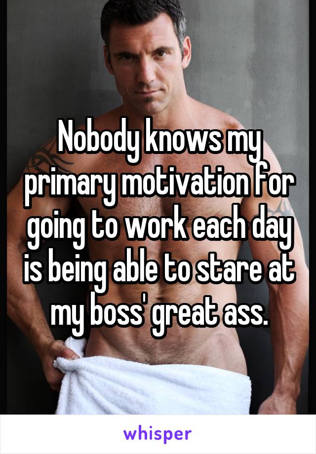 Nobody knows my primary motivation for going to work each day is being able to stare at my boss' great ass.