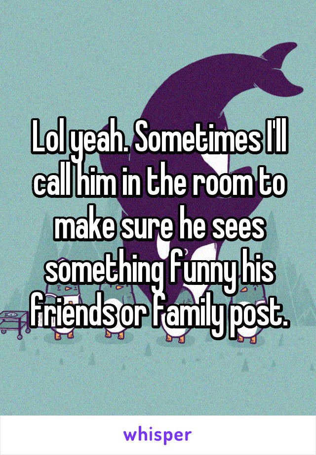 Lol yeah. Sometimes I'll call him in the room to make sure he sees something funny his friends or family post.