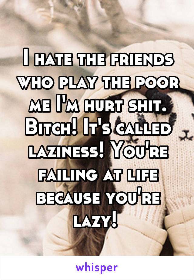 I hate the friends who play the poor me I'm hurt shit. Bitch! It's called laziness! You're failing at life because you're lazy! 