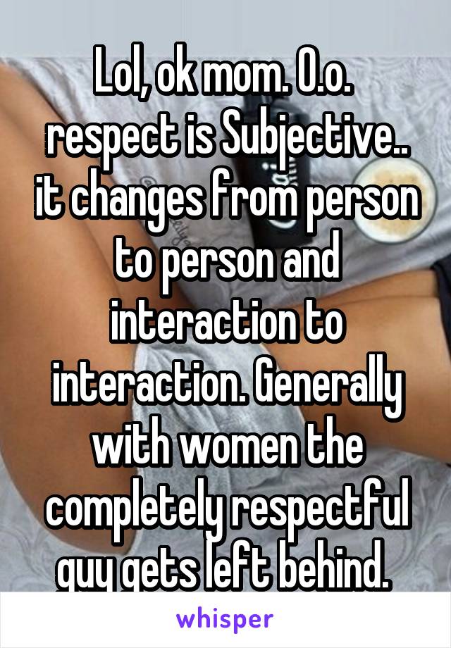 Lol, ok mom. O.o.  respect is Subjective.. it changes from person to person and interaction to interaction. Generally with women the completely respectful guy gets left behind. 