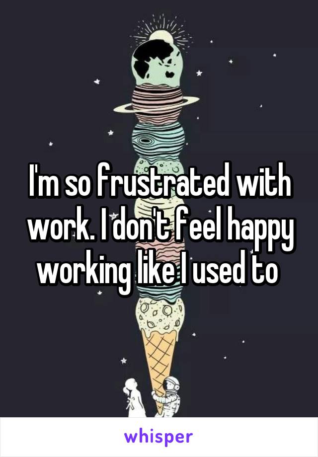 I'm so frustrated with work. I don't feel happy working like I used to 