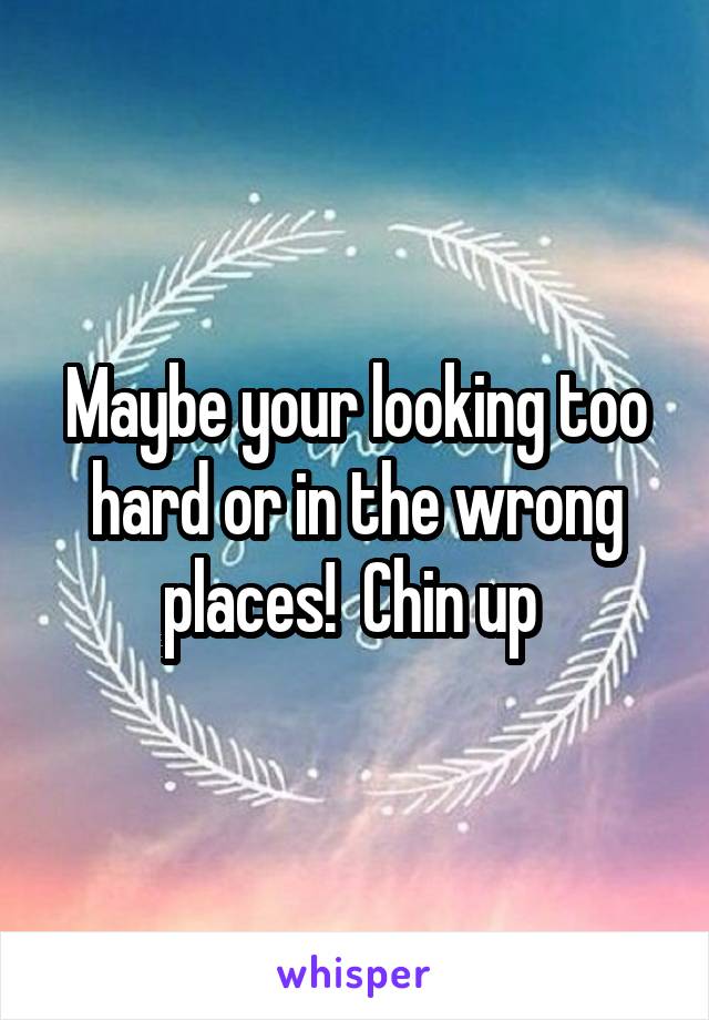 Maybe your looking too hard or in the wrong places!  Chin up 