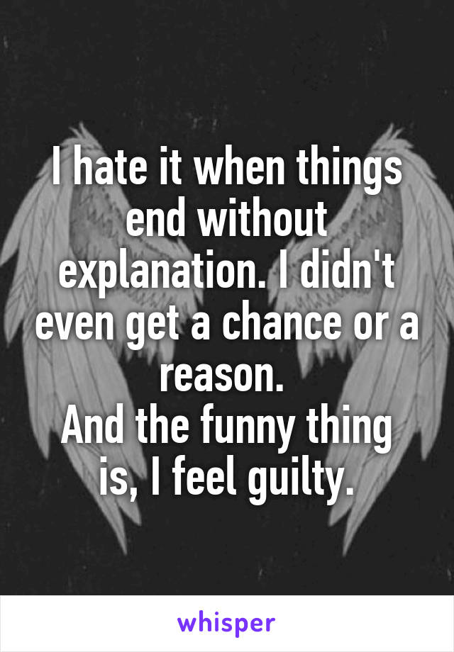 I hate it when things end without explanation. I didn't even get a chance or a reason. 
And the funny thing is, I feel guilty.