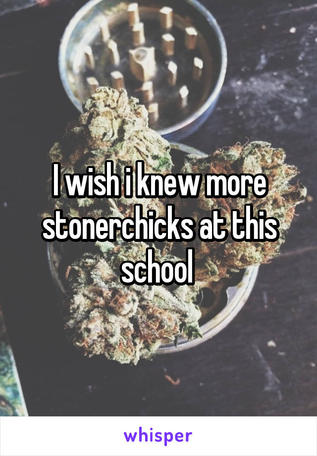 I wish i knew more stonerchicks at this school 