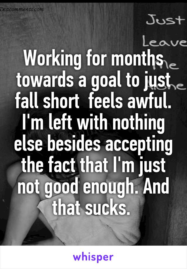 Working for months towards a goal to just fall short  feels awful. I'm left with nothing else besides accepting the fact that I'm just not good enough. And that sucks. 