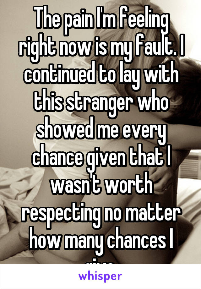 The pain I'm feeling right now is my fault. I continued to lay with this stranger who showed me every chance given that I wasn't worth respecting no matter how many chances I give.