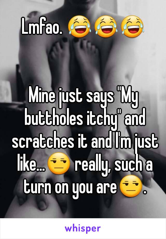 Lmfao. 😂😂😂


Mine just says "My buttholes itchy" and scratches it and I'm just like...😒 really, such a turn on you are😒.