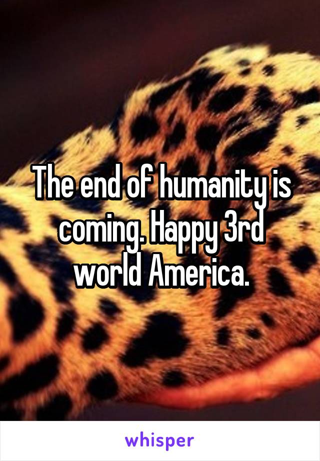 The end of humanity is coming. Happy 3rd world America.