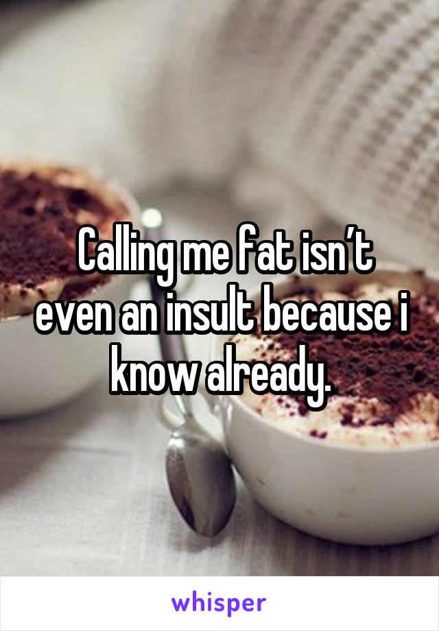  Calling me fat isn’t even an insult because i know already.