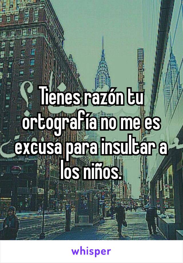 Tienes razón tu ortografía no me es excusa para insultar a los niños.