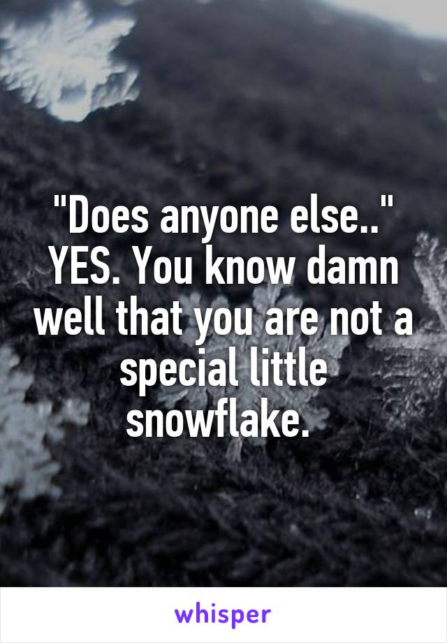 "Does anyone else.." YES. You know damn well that you are not a special little snowflake. 