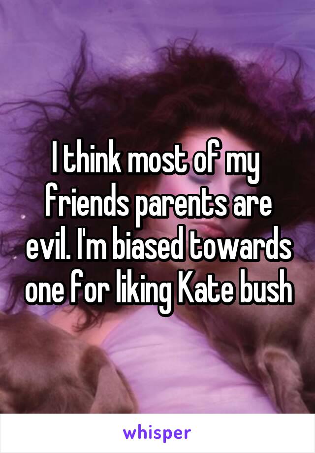 I think most of my  friends parents are evil. I'm biased towards one for liking Kate bush