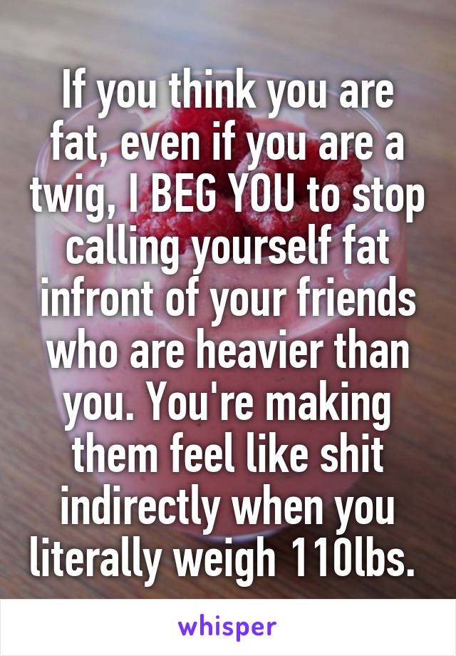 If you think you are fat, even if you are a twig, I BEG YOU to stop calling yourself fat infront of your friends who are heavier than you. You're making them feel like shit indirectly when you literally weigh 110lbs. 