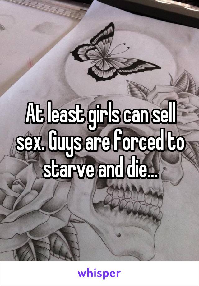 At least girls can sell sex. Guys are forced to starve and die...