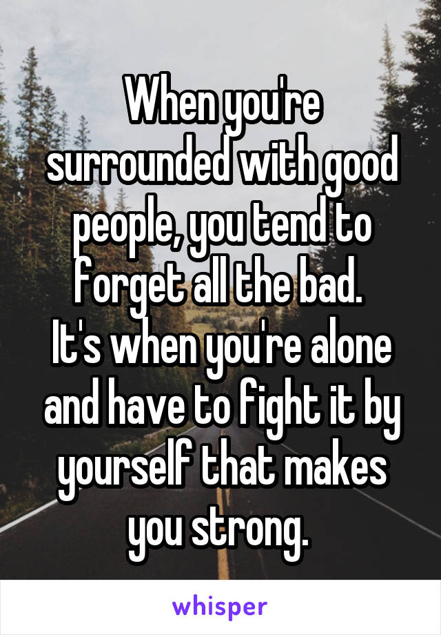 When you're surrounded with good people, you tend to forget all the bad. 
It's when you're alone and have to fight it by yourself that makes you strong. 