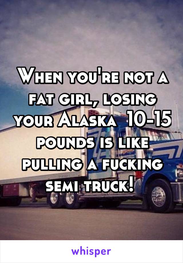 When you're not a fat girl, losing your Alaska  10-15 pounds is like pulling a fucking semi truck! 