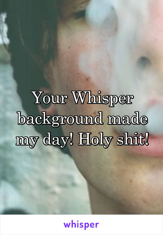 Your Whisper background made my day! Holy shit!