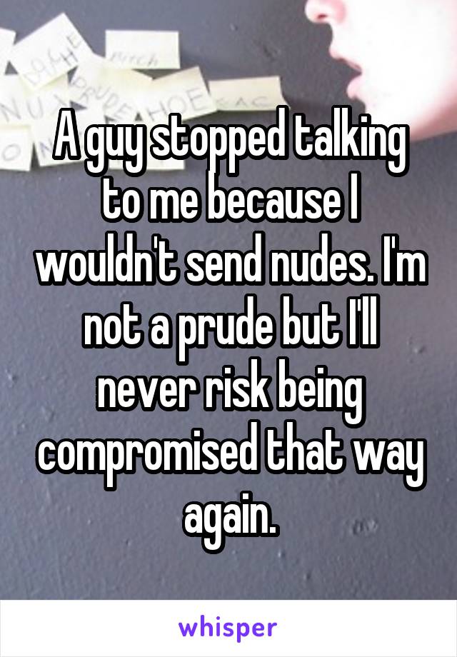 A guy stopped talking to me because I wouldn't send nudes. I'm not a prude but I'll never risk being compromised that way again.