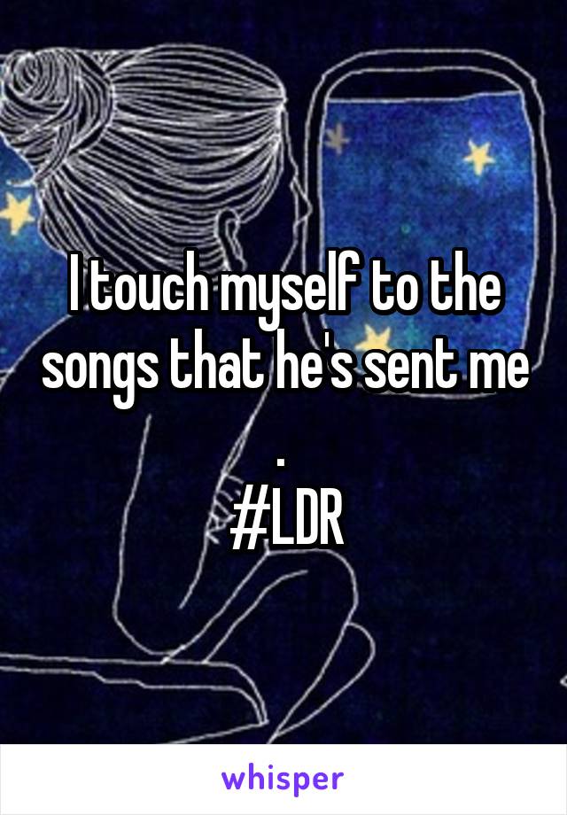 I touch myself to the songs that he's sent me . 
#LDR