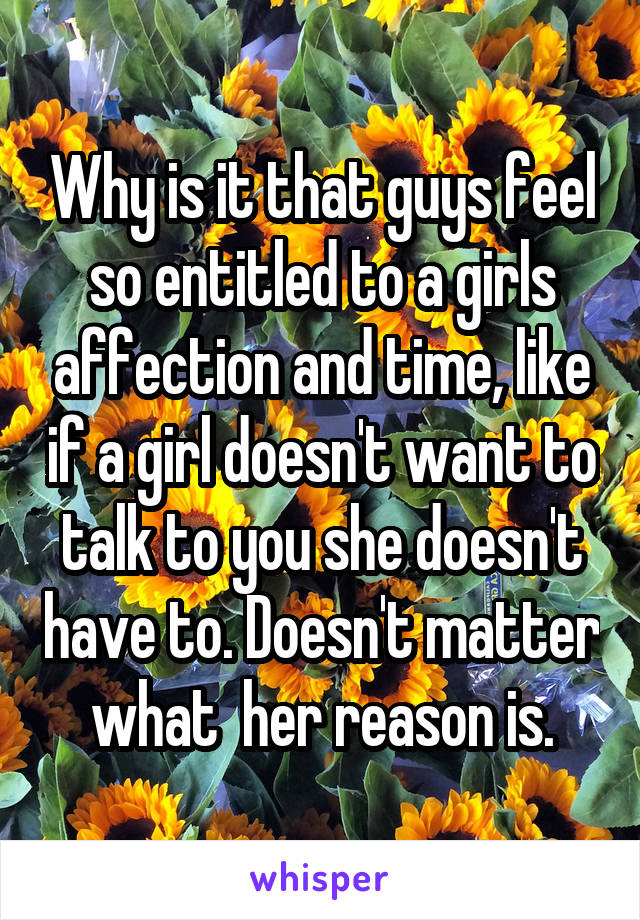 Why is it that guys feel so entitled to a girls affection and time, like if a girl doesn't want to talk to you she doesn't have to. Doesn't matter what  her reason is.