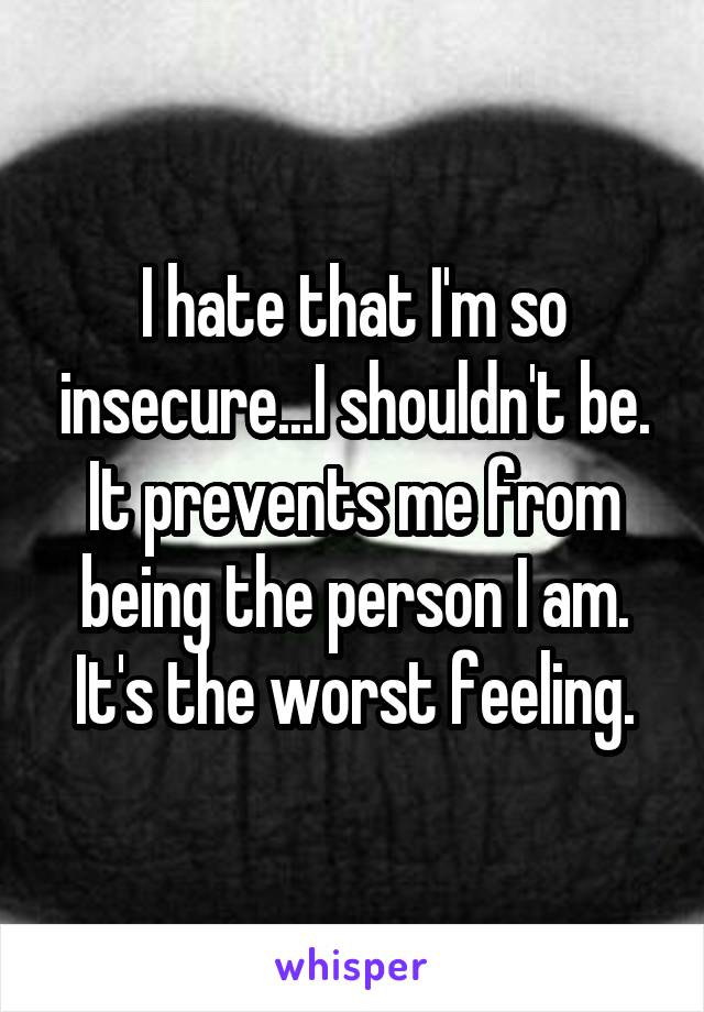 I hate that I'm so insecure...I shouldn't be. It prevents me from being the person I am. It's the worst feeling.