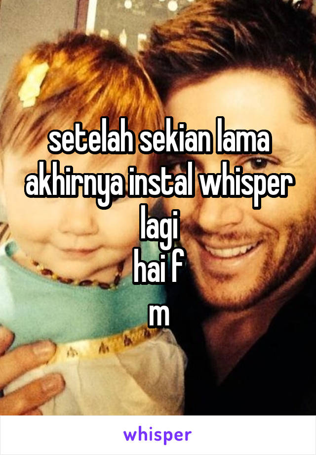 setelah sekian lama akhirnya instal whisper lagi
hai f
m