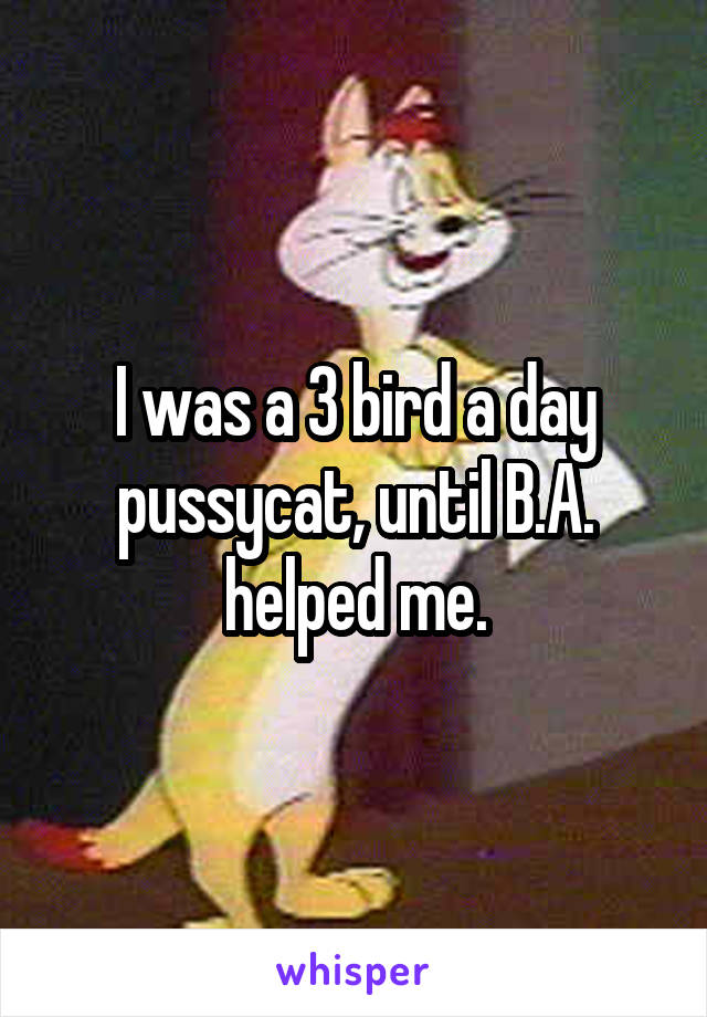 I was a 3 bird a day pussycat, until B.A. helped me.