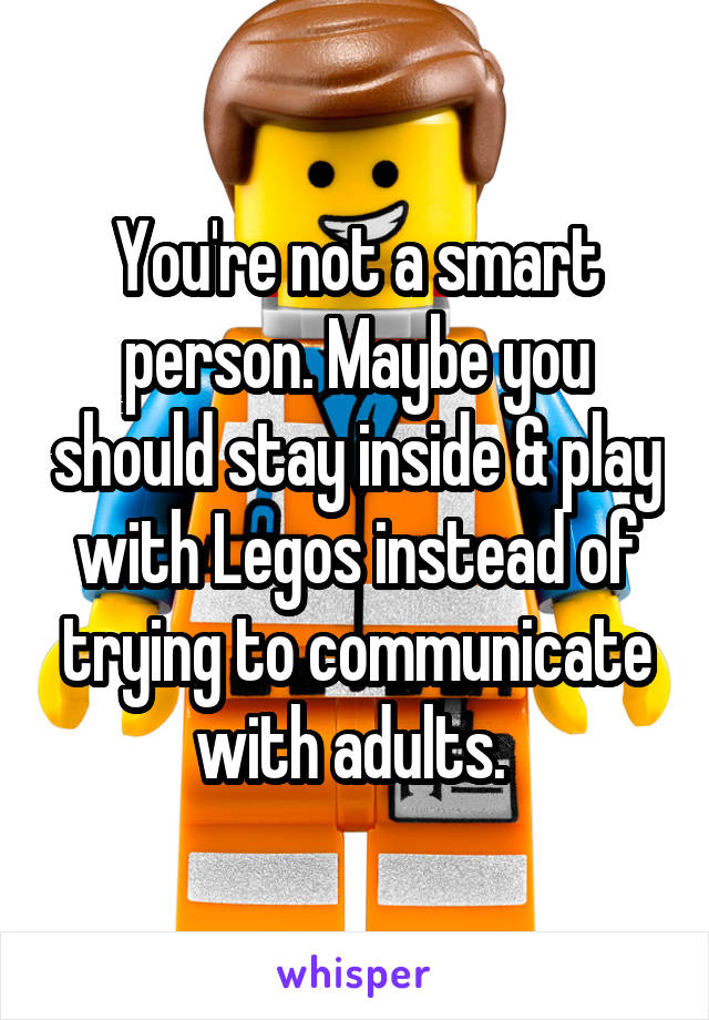 You're not a smart person. Maybe you should stay inside & play with Legos instead of trying to communicate with adults. 