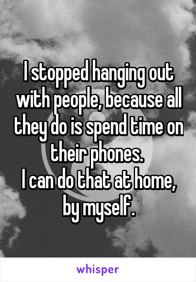 I stopped hanging out with people, because all they do is spend time on their phones. 
I can do that at home, by myself.