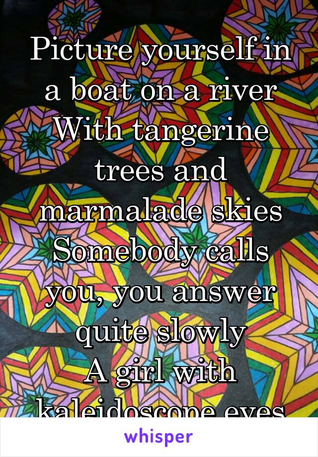 Picture yourself in a boat on a river
With tangerine trees and marmalade skies
Somebody calls you, you answer quite slowly
A girl with kaleidoscope eyes