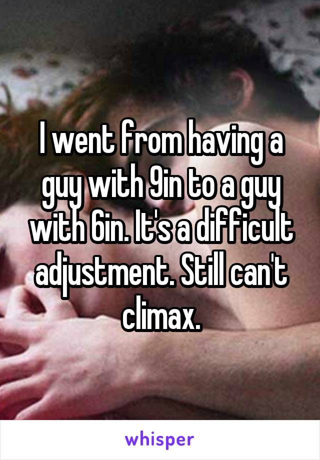 I went from having a guy with 9in to a guy with 6in. It's a difficult adjustment. Still can't climax.