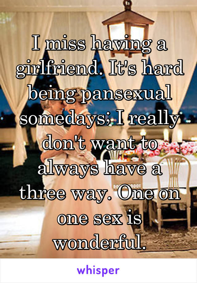 I miss having a girlfriend. It's hard being pansexual somedays; I really don't want to always have a three way. One on one sex is wonderful.